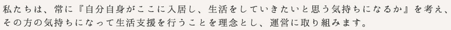 私たちは、常に『自分自身がここに入居し、生活をしていきたいと思う気持ちになるか』 を考え、
その方の気持ちになって生活支援を行うことを理念とし、運営に取り組みます。