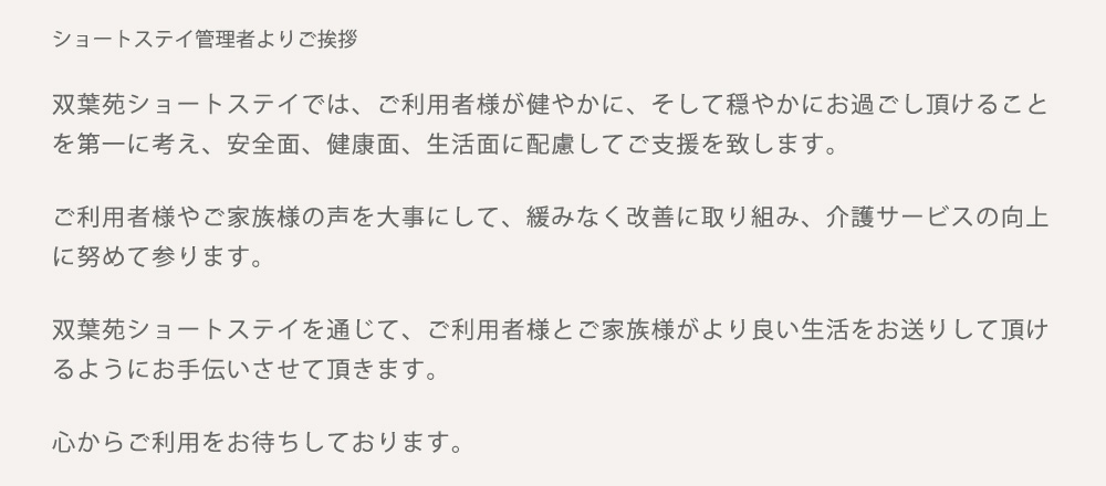 双葉苑ショートステイでは、ご利用者様が健やかに、そして穏やかにお過ごし頂けること
を第一に考え、安全面、健康面、生活面に配慮してご支援を致します。
ご利用者様やご家族様の声を大事にして、緩みなく改善に取り組み、介護サービスの向上
に努めて参ります。
双葉苑ショートステイを通じて、ご利用者様とご家族様がより良い生活をお送りして頂け
るようにお手伝いさせて頂きます。
心からご利用をお待ちしております。