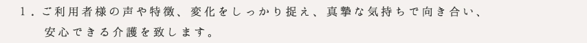 ご利用者様の声や特徴、変化をしっかり捉え、真摯な気持ちで向き合い、
安心できる介護を致します。