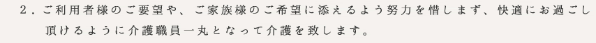 ご利用者様のご要望や、ご家族様のご希望に添えるよう努力を惜しまず、快適にお過ごし
　　頂けるように介護職員一丸となって介護を致します。