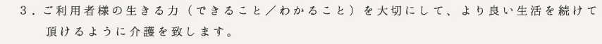 ご利用者様の生きる力（できること／わかること）を大切にして、より良い生活を続けて
　　頂けるように介護を致します。
