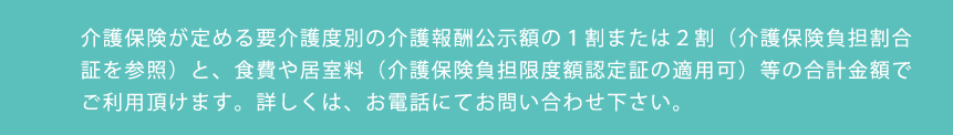 介護保険が定める要介護度別の介護報酬公示額の１割または２割（介護保険負担割合証を参照）と、食費や居室料（介護保険負担限度額認定証の適用可）等の合計金額でご利用頂けます。詳しくは、お電話にてお問い合わせ下さい。