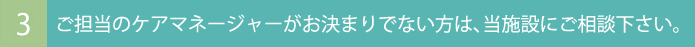 ご担当のケアマネージャーがお決まりでない方は、当施設にご相談下さい。