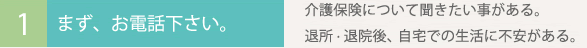 まず、お電話下さい。
介護保険について聞きたい事がある。
退所・退院後、 自宅での生活に不安がある。